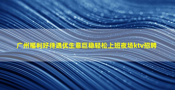 广州福利好待遇优生意巨稳轻松上班夜场ktv招聘